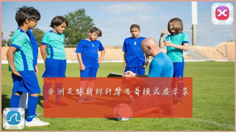 非洲足球新标杆摩洛哥模式启示录