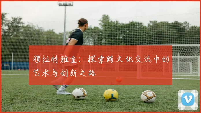 穆拉特雅金：探索跨文化交流中的艺术与创新之路