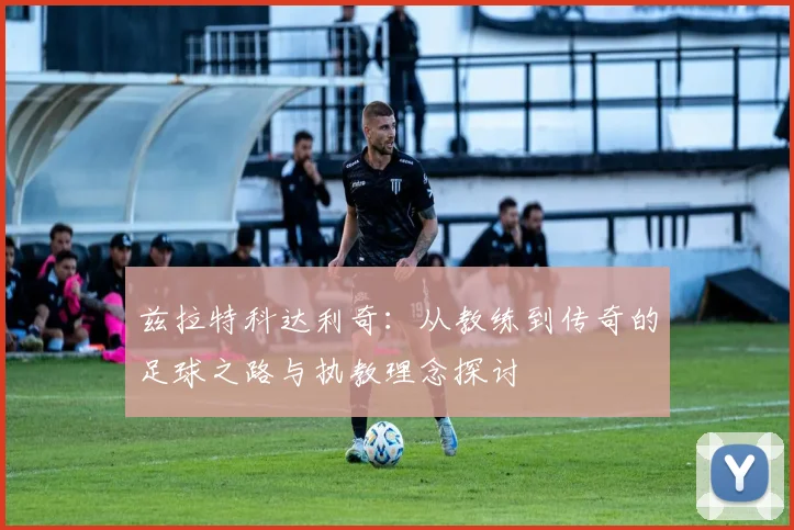 兹拉特科达利奇：从教练到传奇的足球之路与执教理念探讨