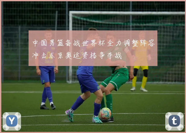 中国男篮备战世界杯全力调整阵容冲击东京奥运资格争夺战