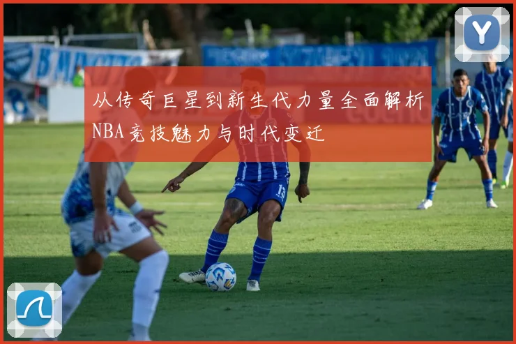 从传奇巨星到新生代力量全面解析NBA竞技魅力与时代变迁