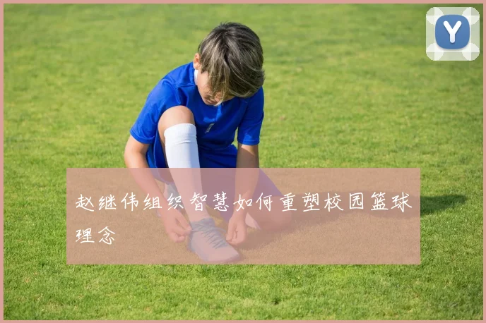 赵继伟组织智慧如何重塑校园篮球理念