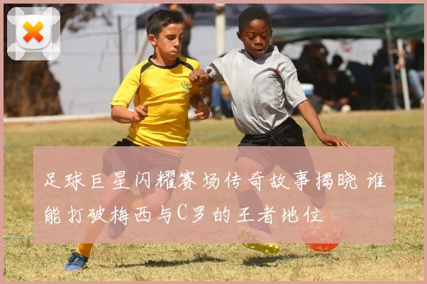 足球巨星闪耀赛场传奇故事揭晓 谁能打破梅西与C罗的王者地位