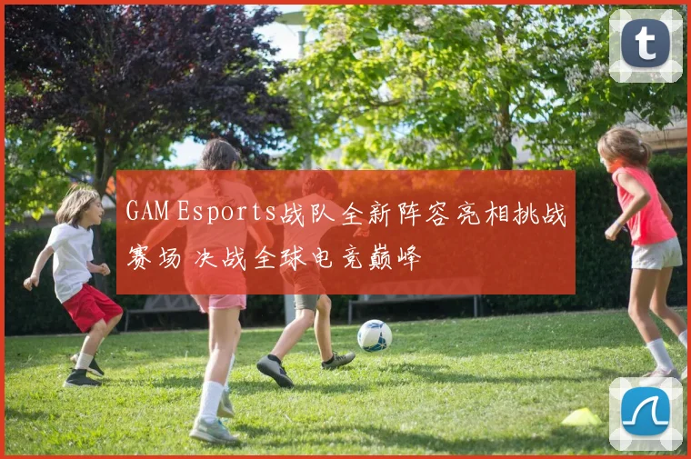 GAM Esports战队全新阵容亮相挑战赛场 决战全球电竞巅峰