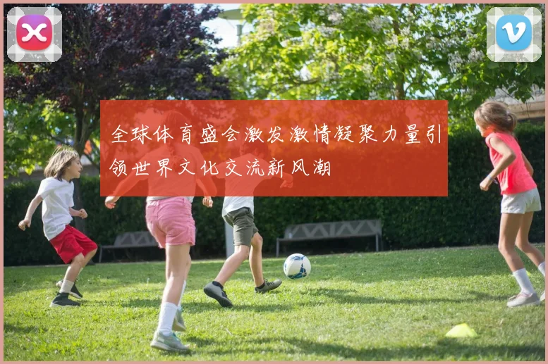 全球体育盛会激发激情凝聚力量引领世界文化交流新风潮