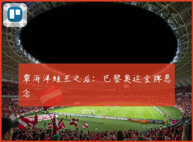 覃海洋蛙王之后：巴黎奥运金牌悬念
