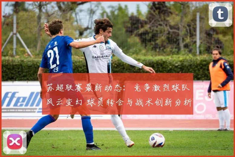 苏超联赛最新动态：竞争激烈球队风云变幻 球员转会与战术创新分析