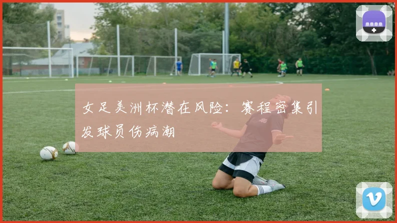女足美洲杯潜在风险：赛程密集引发球员伤病潮