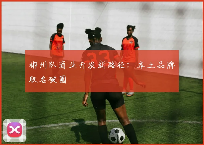 郴州队商业开发新路径：本土品牌联名破圈