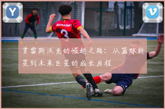 贾雷斯沃克的崛起之路：从篮球新星到未来巨星的成长历程