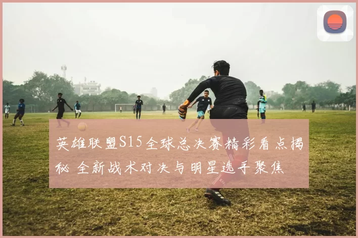 英雄联盟S15全球总决赛精彩看点揭秘 全新战术对决与明星选手聚焦